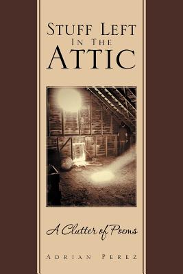 Stuff Left In The Attic: A Clutter of Poems - Perez, Adrian