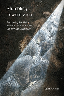Stumbling toward Zion: Recovering the Biblical Tradition of Lament in the Era of World Christianity - Smith, David W., and Ramachandra, Vinoth (Foreword by)
