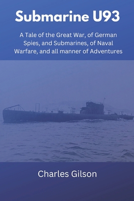 Submarine U93: A Tale of the Great War, of German Spies, and Submarines, of Naval Warfare, and all manner of Adventures - Gilson, Charles