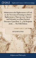Submission to the Righteousness of God; or, the Necessity of Trusting to a Better Righteousness Than our own. Opened and Defended, in a Plain Practical Discourse Upon Rom. X. 3. By Benjamin Jenks, ... The Fifth Edition