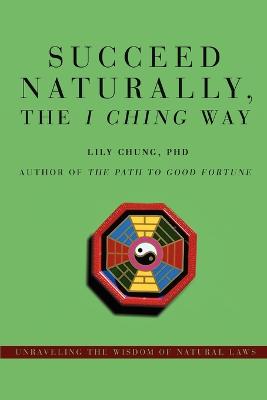 Succeed Naturally, the I Ching Way: Unraveling the Wisdom of Natural Laws - Chung, Lily