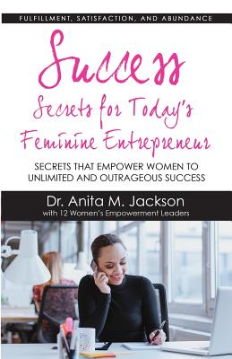 Success Secrets for Today's Feminine Entrepreneurs: Secrets from Today's Top Feminine Leaders on Fulfillment, Satisfaction, and Abundance - Jackson, Dr Anita M