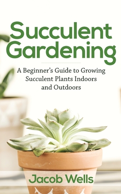 Succulent Gardening: A Beginner's Guide to Growing Succulent Plants Indoors and Outdoors - Wells, Jacob