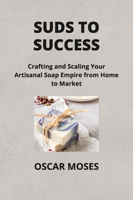 Suds to Success: Crafting and Scaling Your Artisanal Soap Empire from Home to Market - Moses, Oscar
