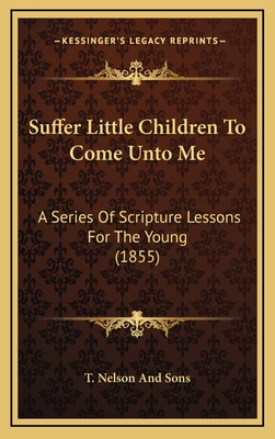 Suffer Little Children To Come Unto Me: A Series Of Scripture Lessons For The Young (1855) - T Nelson and Sons