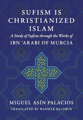 Sufism Is Christianized Islam: A Study through the Works of Ibn Arabi of Murcia - Baldwin, Wahhab (Translated by), and Asin Palacios, Miguel