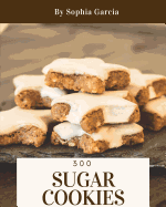 Sugar Cookies 300: Enjoy 300 Days with Amazing Sugar Cookie Recipes in Your Own Sugar Cookie Cookbook! [book 1]