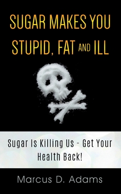 Sugar Makes You Stupid, Fat And Ill: Sugar Is Killing Us - Get Your Health Back! - Adams, Marcus D