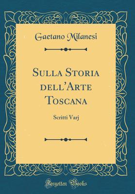 Sulla Storia Dell'arte Toscana: Scritti Varj (Classic Reprint) - Milanesi, Gaetano