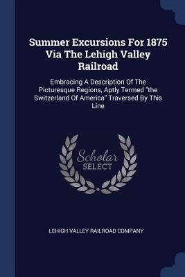 Summer Excursions For 1875 Via The Lehigh Valley Railroad: Embracing A Description Of The Picturesque Regions, Aptly Termed "the Switzerland Of America" Traversed By This Line - Lehigh Valley Railroad Company (Creator)