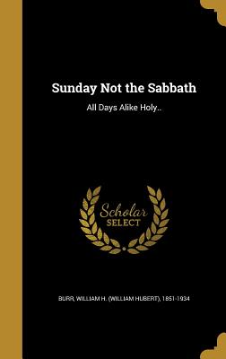 Sunday Not the Sabbath: All Days Alike Holy.. - Burr, William H (William Hubert) 1851- (Creator)