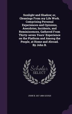 Sunlight and Shadow; or, Gleanings From my Life Work. Comprising Personal Experiences and Opinions, Anecdotes, Incidents, and Reminiscences, Gathered From Thirty-seven Years' Experience on the Platform and Among the People, at Home and Abroad. By John B. - Gough, John B 1817-1886