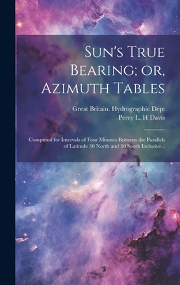 Sun's True Bearing; Or, Azimuth Tables: Computed for Intervals of Four Minutes Between the Parallels of Latitude 30 North and 30 South Inclusive... - Great Britain Hydrographic Dept (Creator)