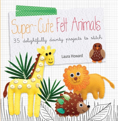 Super-Cute Felt Animals: 35 Delightfully Dainty Projects to Stitch - Howard, Laura