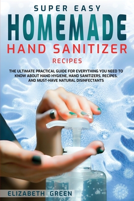 Super Easy Homemade Hand Sanitizer Recipes: The Ultimate Practical Guide for Everything You Need to Know About Hand Hygiene, Hand Sanitizers, Recipes, and Must-Have Natural Disinfectants - Green, Elizabeth