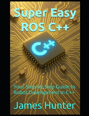Super Easy ROS C++: Your Step-by-Step Guide to Robot Development in C++ - Hunter, James