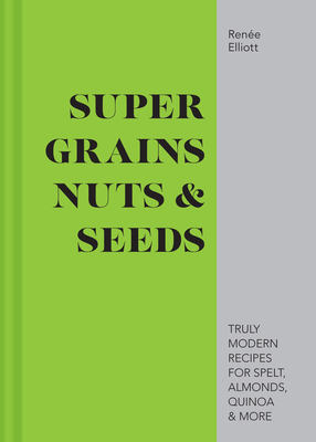 Super Grains, Nuts & Seeds: Truly Modern Recipes for Spelt, Almonds, Quinoa & More - Elliott, Rene