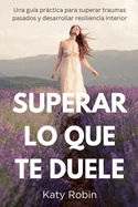 Superar Lo Que Te Duele: Una gua prctica para superar traumas pasados y desarrollar resiliencia interior