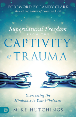 Supernatural Freedom from the Captivity of Trauma: Overcoming the Hindrance to Your Wholeness - Hutchings, Mike, and Clark, Randy (Foreword by)