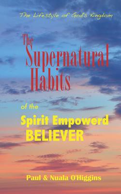 Supernatural Habits Of The Spirit-Empowered Believer: The Life Style Of God's Kingdom - O'Higgins, Paul & Nuala