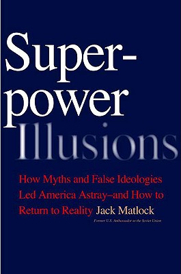 Superpower Illusions: How Myths and False Ideologies Led America Astray--And How to Return to Reality - Matlock, Jack F Jr