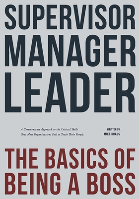 Supervisor, Manager, Leader; The Basics of Being a Boss: A common sense approach to the critical skills that most organizations fail to teach their people - Kraus, Mike