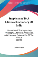 Supplement To A Classical Dictionary Of India: Illustrative Of The Mythology, Philosophy, Literature, Antiquities, Arts, Manners, Customs, Etc. Of The Hindus (1873)