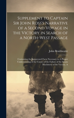 Supplement to Captain Sir John Ross's Narrative of a Second Voyage in the Victory in Search of a North-west Passage: A Containing the Suppressed Facts Necessary to A Proper Understanding of the Causes of the Failure of the Steam Machinery of the Victory - Braithwaite, John