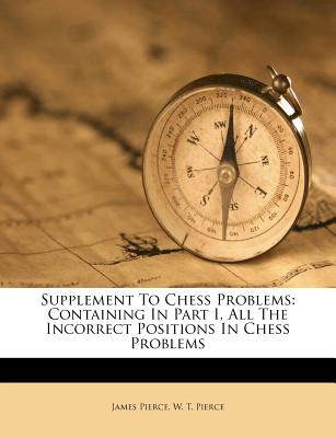 Supplement to Chess Problems: Containing in Part I, All the Incorrect Positions in Chess Problems - Pierce, James, and W T Pierce (Creator)