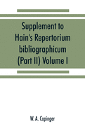 Supplement to Hain's Repertorium bibliographicum. Or, Collections toward a new edition of that work (Part II) Volume I