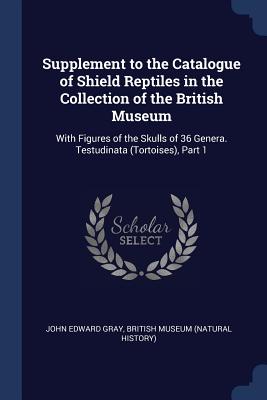 Supplement to the Catalogue of Shield Reptiles in the Collection of the British Museum: With Figures of the Skulls of 36 Genera. Testudinata (Tortoises), Part 1 - Gray, John Edward, and British Museum (Natural History) (Creator)