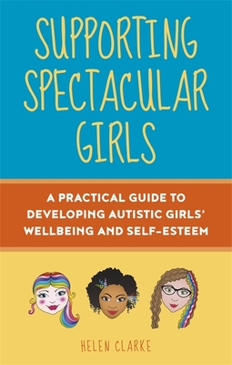 Supporting Spectacular Girls: A Practical Guide to Developing Autistic Girls' Wellbeing and Self-Esteem - Clarke, Helen, and Wood, Rebecca (Foreword by)