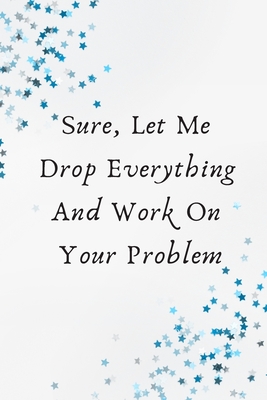Sure, Let Me Drop Everything and Work On Your Problem.: This is a lined notebook (lined front and back). Simple and elegant. 120 pages, high-quality cover and (6 x 9) inches in size. - Art, Bouderou