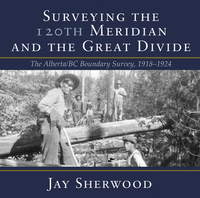 Surveying the 120th Meridian and the Great Divide: The Alberta/BC Boundary Survey, 1918-1924 - Sherwood, Jay