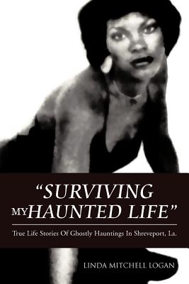 "Surviving My Haunted Life": True Life Stories Of Ghostly Hauntings in Shreveport,LA - LOGAN, LINDA MITCHELL