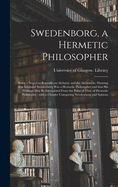 Swedenborg, a Hermetic Philosopher: Being a Sequel to Remarks on Alchemy and the Alchemists. Showing That Emanuel Swedenborg Was a Hermetic Philosopher and That His Writings May Be Interpreted From the Point of View of Hermetic Philosophy; With A...