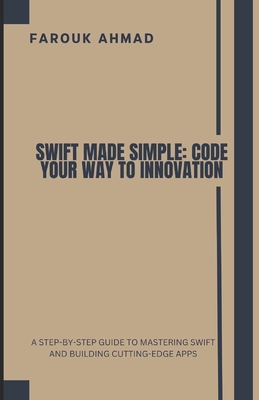 Swift Made Simple: Code Your Way to Innovation: A Step-By-Step Guide to Mastering Swift and Building Cutting-Edge Apps - Ahmad, Farouk