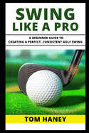 Swing Like a Pro: A Beginner Guide to Creating a Perfect, Consistent Golf Swing
