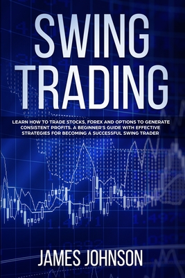 Swing Trading: Learn How to Trade Stocks, Forex and Options to Generate Consistent Profits. A Beginner's Guide with Effective Strategies To Become A Successful Swing Trader - Johnson, James