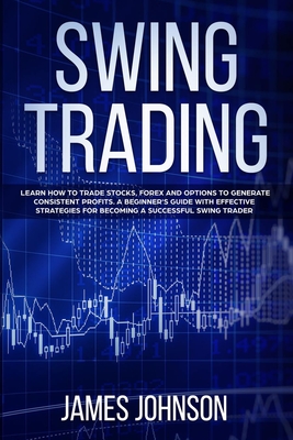 Swing Trading: Learn How to Trade Stocks, Forex and Options to Generate Consistent Profits. A Beginner's Guide with Effective Strategies to Become a Successful Swing Trader - Johnson, James