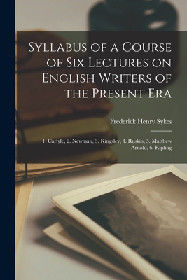 Syllabus of a Course of Six Lectures on English Writers of the Present Era [microform]: 1. Carlyle, 2. Newman, 3. Kingsley, 4. Ruskin, 5. Matthew Arnold, 6. Kipling - Sykes, Frederick Henry 1863-1917