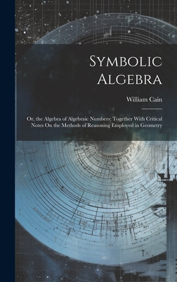 Symbolic Algebra: Or, the Algebra of Algebraic Numbers: Together With Critical Notes On the Methods of Reasoning Employed in Geometry - Cain, William