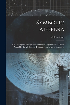 Symbolic Algebra: Or, the Algebra of Algebraic Numbers: Together With Critical Notes On the Methods of Reasoning Employed in Geometry - Cain, William