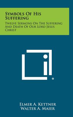 Symbols of His Suffering: Twelve Sermons on the Suffering and Death of Our Lord Jesus Christ - Kettner, Elmer A, and Maier, Walter a (Foreword by)