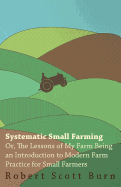Systematic Small Farming - Or, the Lessons of My Farm Being an Introduction to Modern Farm Practice for Small Farmer