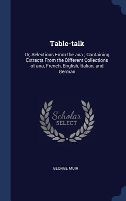 Table-talk: Or, Selections From the ana; Containing Extracts From the Different Collections of ana, French, English, Italian, and German - Moir, George