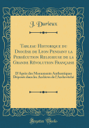 Tableau Historique Du Diocse de Lyon Pendant La Perscution Religieuse de la Grande Rvolution Franaise: D'Aprs Des Monuments Authentiques Dposs Dans Les Archives de l'Archevch (Classic Reprint)