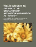 Tables Intended to Facilitate the Operations of Navigation and Nautical Astronomy; An Accompaniment to the Navigation and Nautical Astronomy, Vols. 99 and 100 of the Rudimentary Series