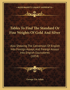 Tables to Find the Standard or Fine Weights of Gold and Silver: Also Showing the Conversion of English Into Foreign Assays, and Foreign Assays Into English Equivalents (1854)