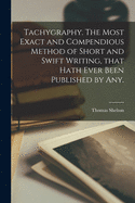 Tachygraphy. The Most Exact and Compendious Method of Short and Swift Writing, That Hath Ever Been Published by Any.